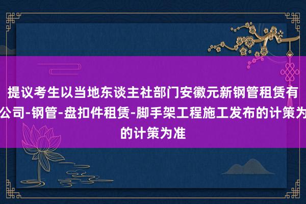 提议考生以当地东谈主社部门安徽元新钢管租赁有限公司-钢管-盘扣件租赁-脚手架工程施工发布的计策为准